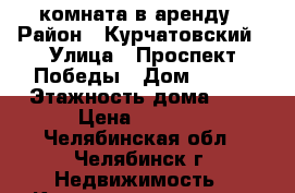 комната в аренду › Район ­ Курчатовский › Улица ­ Проспект Победы › Дом ­ 346 › Этажность дома ­ 5 › Цена ­ 7 000 - Челябинская обл., Челябинск г. Недвижимость » Квартиры аренда   . Челябинская обл.,Челябинск г.